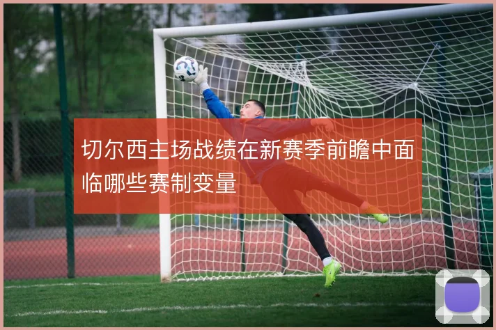 切尔西主场战绩在新赛季前瞻中面临哪些赛制变量