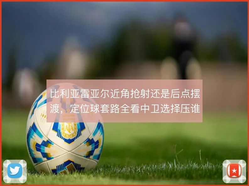 比利亚雷亚尔近角抢射还是后点摆渡，定位球套路全看中卫选择压谁