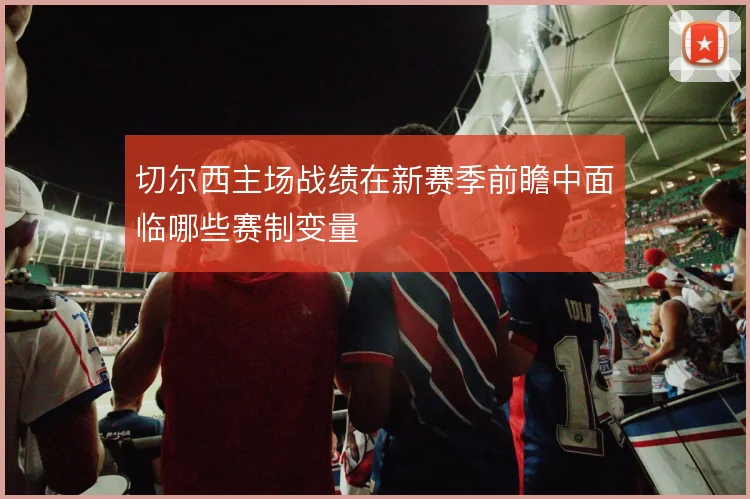 切尔西主场战绩在新赛季前瞻中面临哪些赛制变量