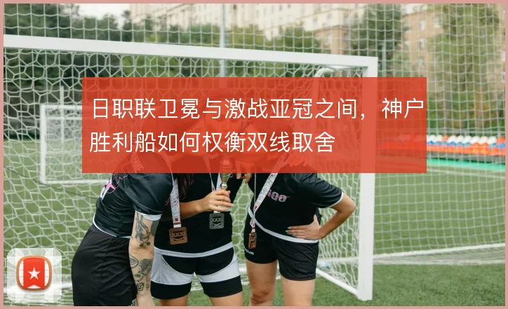 日职联卫冕与激战亚冠之间，神户胜利船如何权衡双线取舍