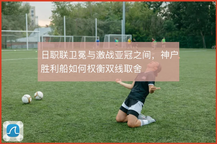 日职联卫冕与激战亚冠之间，神户胜利船如何权衡双线取舍