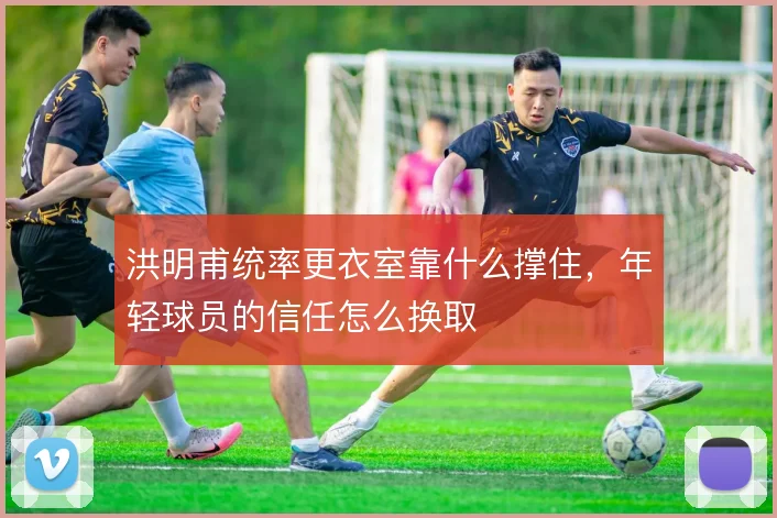 洪明甫统率更衣室靠什么撑住，年轻球员的信任怎么换取