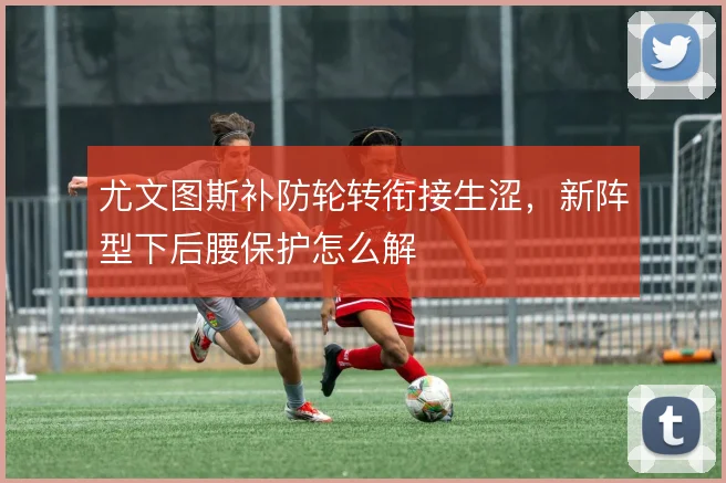 尤文图斯补防轮转衔接生涩，新阵型下后腰保护怎么解