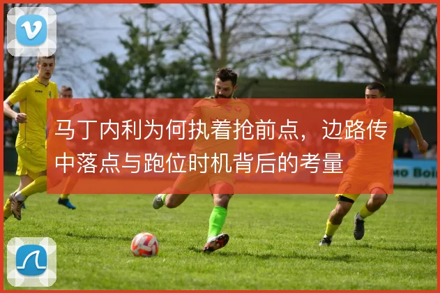 马丁内利为何执着抢前点，边路传中落点与跑位时机背后的考量