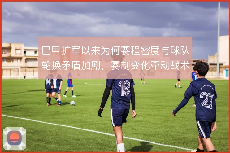 巴甲扩军以来为何赛程密度与球队轮换矛盾加剧，赛制变化牵动战术选择