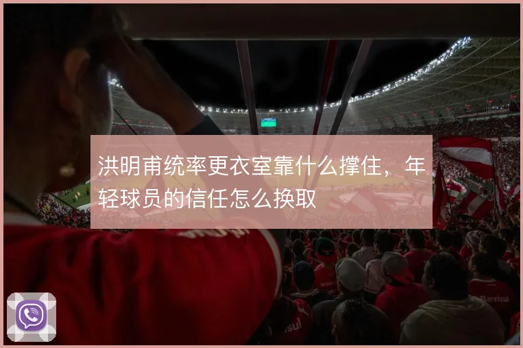 洪明甫统率更衣室靠什么撑住，年轻球员的信任怎么换取