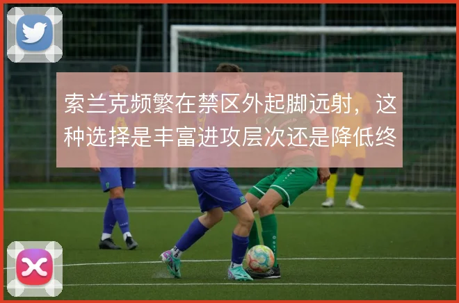 索兰克频繁在禁区外起脚远射，这种选择是丰富进攻层次还是降低终结效率