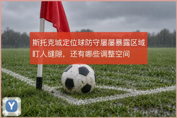 斯托克城定位球防守屡屡暴露区域盯人缝隙，还有哪些调整空间