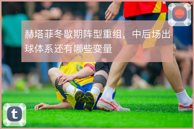 赫塔菲冬歇期阵型重组，中后场出球体系还有哪些变量