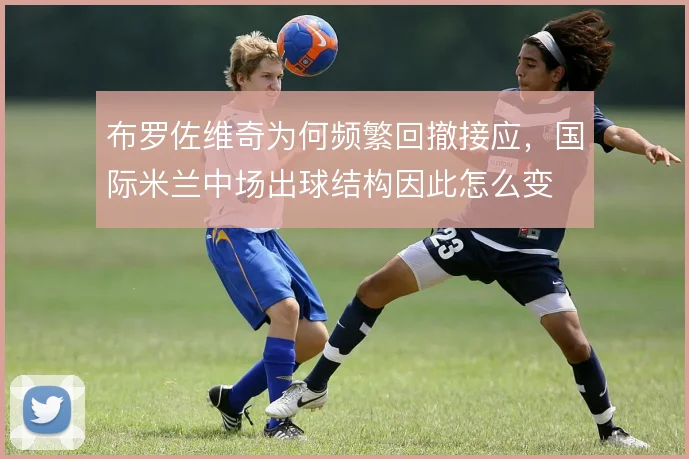 布罗佐维奇为何频繁回撤接应，国际米兰中场出球结构因此怎么变