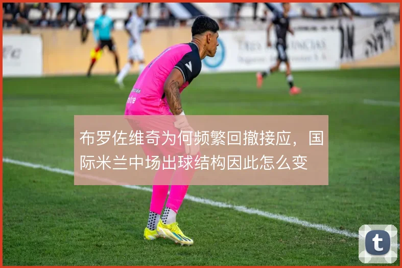 布罗佐维奇为何频繁回撤接应，国际米兰中场出球结构因此怎么变